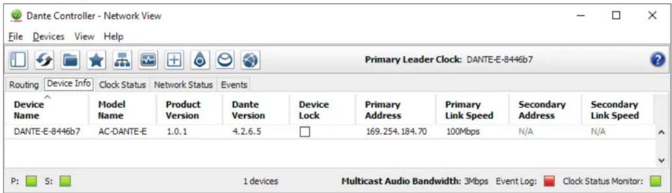 Dante Controller - Network View File Devices View Help Primary Leader Clock: DANTE-E-8446b7 Routing Device Info Clock Status Network Status Events Device Name Model Name Product Version Dante Version Device Lock Primary Address Primary Link Speed Secondary Address Secondary Link Speed DANTE-E-8446b7 AC-DANTE-E 1.0.1 4.2.6.5 169.254.184.70 100Mbps N/A N/A P: S: 1 devices Multicast Audio Bandwidth: 3Mbps Event Log: Clock Status Monitor: