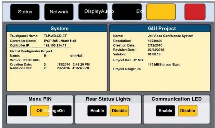 Status Network DisplayAudio Ex System Touchpanel Name: TLP-AB-CD-EF Controller Name: IPCP 505 - North Hall Controller IP: 192.168.254.11 Global Configurator Project Name: N orthHall Version: 01.00.1383 Creation Date: 2 /15/2016 2:48:20 PM Revision Date: 2 /16/2016 4:15:45 PM GUI Project Name: Jet Video Conference System Resolution: 1024x600 Creation Date: 2/12/2016 Revision Date: 02/12/2016 Version: 01.00.16 Project Size: 12 MB 115 MBStorage Size: Project Usage: 0% Menu PIN Off ChangeOn Rear Status Lights Enable Disable Communication LED Enable Disable