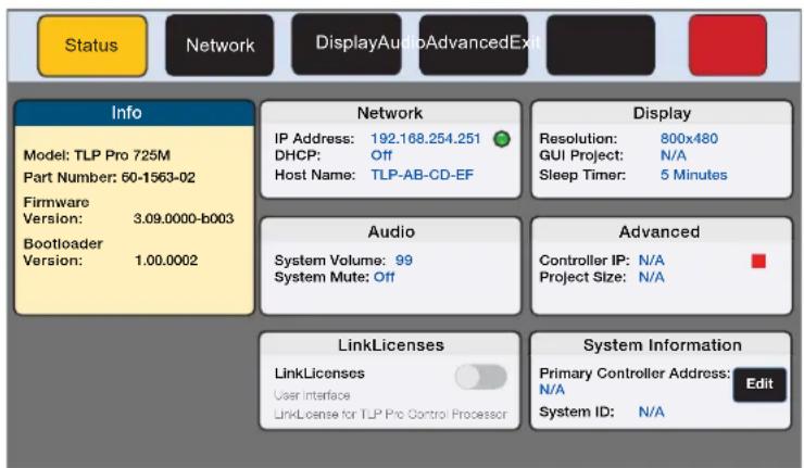 Status Network DisplayAudioAdvancedExit Info Model: TLP Pro 725M Part Number: 60-1563-02 Firmware Version: 3.09.0000-b003 Bootloader Version: 1.00.0002 Network IP Address: 192.168.254.251 DHCP: Off Host Name: TLP-AB-CD-EF Display Resolution: 800x480 GUI Project: N/A Sleep Timer: 5 Minutes Audio System Volume: 99 System Mute: Off Advanced Controller IP: N/A Project Size: N/A LinkLicenses LinkLicenses User Interface LinkLicense for TLP Pro Control Processor System Information Primary Controller Address: N/A System ID: N/A Edit