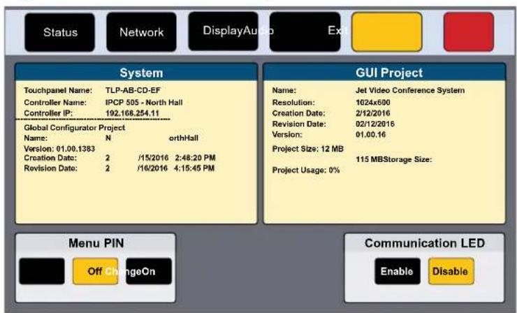 Status Network DisplayAudio Ex System Touchpanel Name: TLP-AB-CD-EF Controller Name: IPCP 505 - North Hall Controller IP: 192.168.254.11 Global Configurator Project Name: N orthHall Version: 01.00.1383 Creation Date: 2 /15/2016 2:48:20 PM Revision Date: 2 /16/2016 4:15:45 PM GUI Project Name: Jet Video Conference System Resolution: 1024x600 Creation Date: 2/12/2016 Revision Date: 02/12/2016 Version: 01.00.16 Project Size: 12 MB 115 MBStorage Size: Project Usage: 0% Menu PIN Off ChangeOn Communication LED Enable Disable