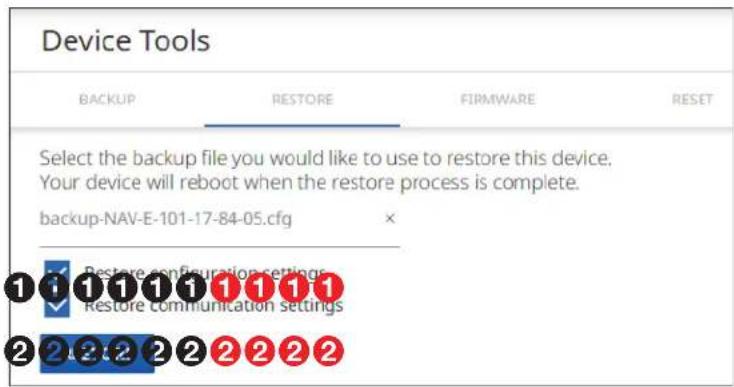 Device Tools BACKUP RESTORE FIRMWARE RESET Select the backup file you would like to use to restore this device. Your device will reboot when the restore process is complete. backup-NAV-E-101-17-84-05.cfg Restore configuration settings Restore communication settings 2 2 2 2 2 2 2 2 2