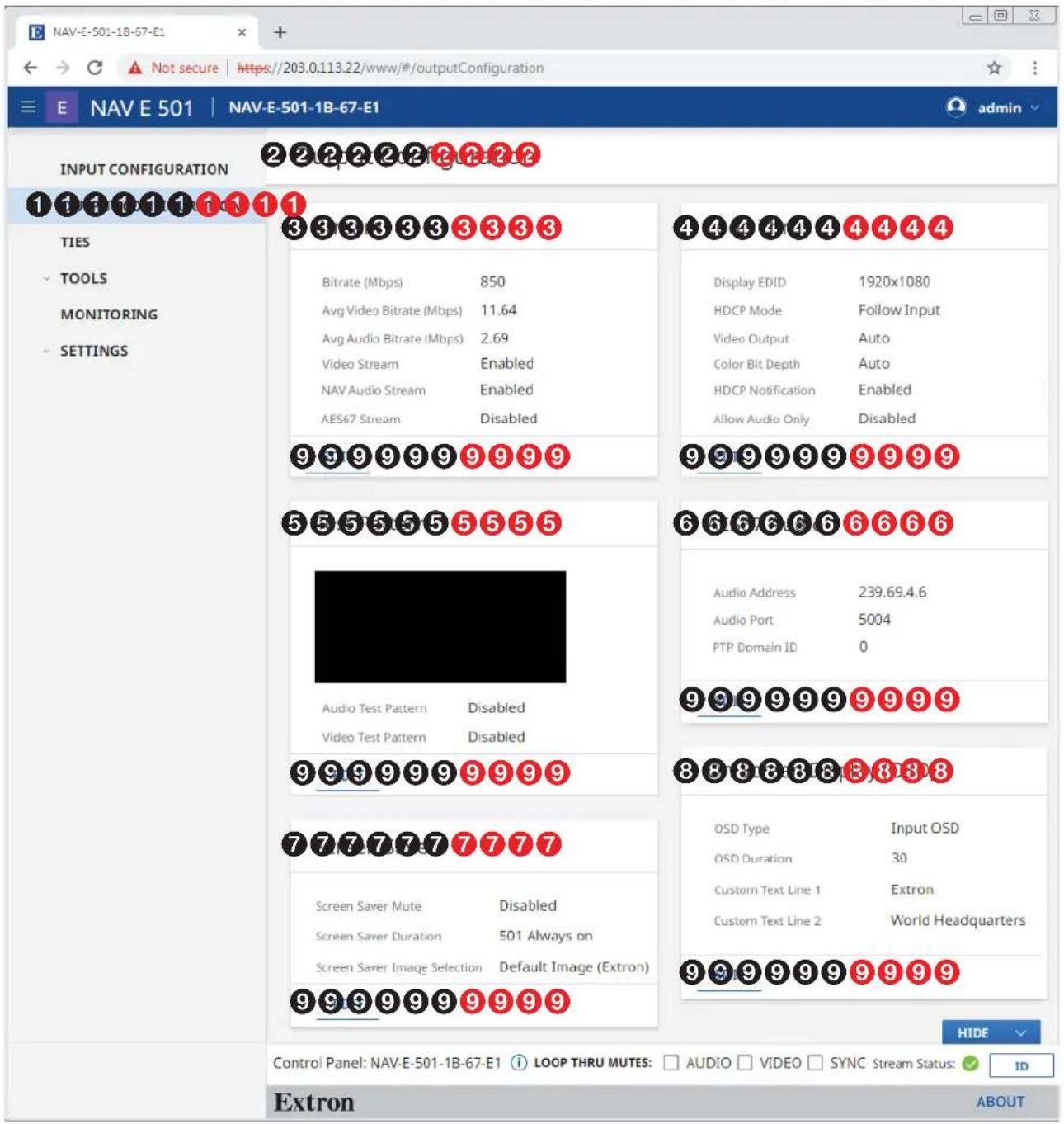 NAV-E-501-1B-67-E1 E NAV E 501 | NAV-E-501-1B-67-E1 INPUT CONFIGURATION TIES TOOLS MONITORING SETTINGS 2 2 2 2 2 2 2 2 2 1 1 1 1 1 1 1 1 3 3 3 3 3 3 3 3 4 4 4 4 4 4 4 4 4 Bitrate (Mbps) 850 Avg Video Bitrate (Mbps) 11.64 Avg Audio Bitrate (Mbps) 2.69 Video Stream Enabled NAV Audio Stream Enabled AES67 Stream Disabled Display EDID 1920x1080 HDCP Mode Follow Input Video Output Auto Color Bit Depth Auto HDCP Notification Enabled Allow Audio Only Disabled 9 9 9 9 9 9 9 9 9 9 9 9 9 9 9 9 9 9 5 5 5 5 5 5 5 5 Audio Test Pattern Disabled Video Test Pattern Disabled 6 6 6 6 6 6 6 6 Audio Address 239.69.4.6 Audio Port 5004 FTP Domain ID 0 9 9 9 9 9 9 9 9 9 9 9 9 9 9 9 9 9 9 8 8 8 8 8 8 8 8 OSD Type Input OSD OSD Duration 30 Custom Text Line 1 Extron Custom Text Line 2 World Headquarters 7 7 7 7 7 7 7 7 Screen Saver Mute Disabled Screen Saver Duration 501 Always on Screen Saver Image Selection Default Image (Extron) 9 9 9 9 9 9 9 9 9 9 9 9 9 9 9 HIDE Control Panel: NAV-E-501-1B-67-E1 i LOOP THRU MUTES: AUDIO VIDEO SYNC Stream Status: ID Extron ABOUT
