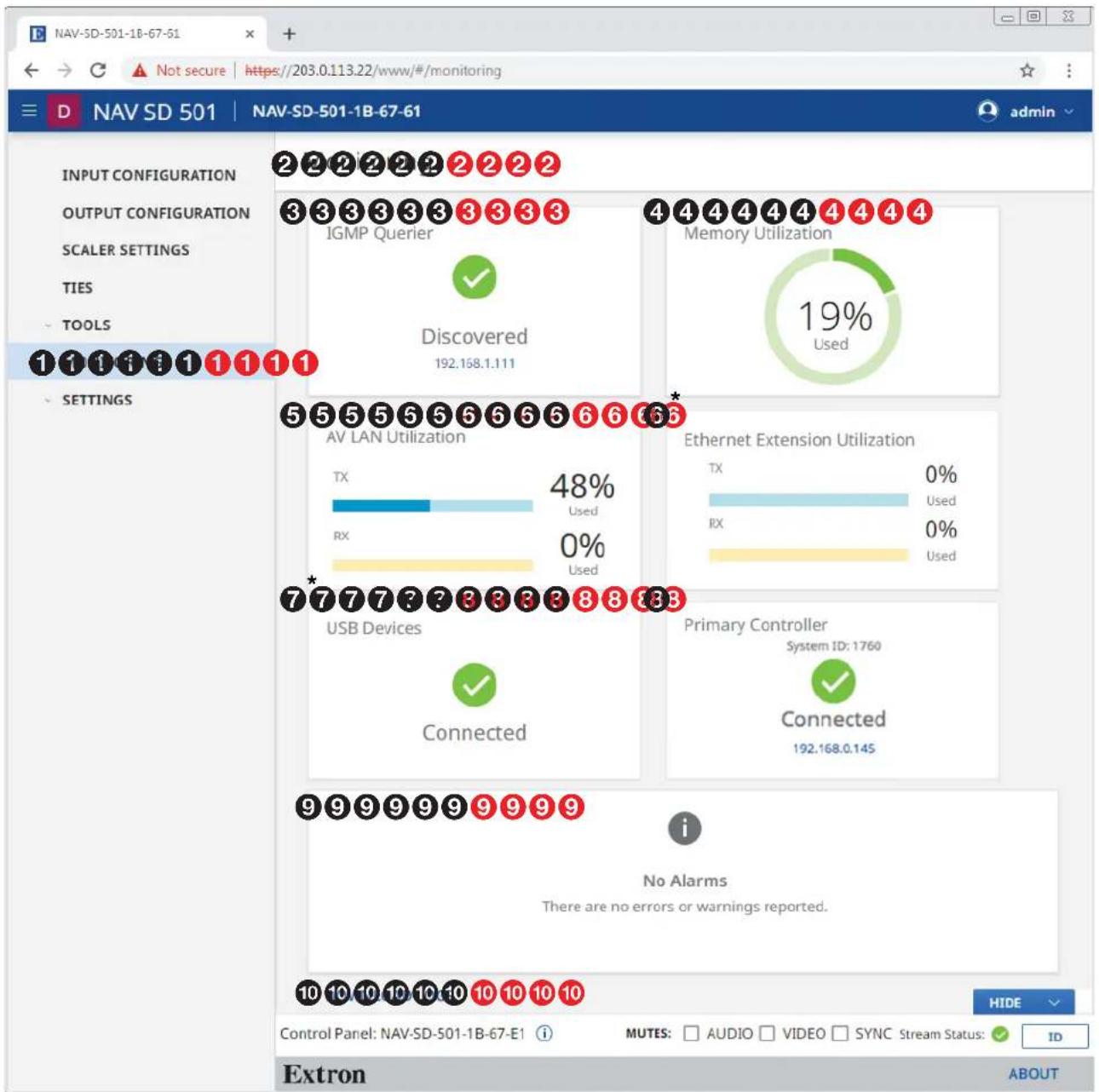 NAV-SD-501-1B-67-61 D NAV SD 501 NAV-SD-501-1B-67-61 admin INPUT CONFIGURATION OUTPUT CONFIGURATION SCALER SETTINGS TIES TOOLS 1 1 1 1 1 1 1 1 SETTINGS 2 2 2 2 2 2 2 2 3 3 3 3 3 3 3 3 3 IGMP Querier ✓ Discovered 192.168.1.111 4 4 4 4 4 4 4 4 Memory Utilization 19% Used 5 5 5 5 5 5 6 6 6 6 6 AV LAN Utilization TX 48% Used RX 0% Used Ethernet Extension Utilization TX 0% Used RX 0% Used 7*777?23333333333333333333333333333333333333333333333333333333333333333333333333333333333333 USB Devices Connected Primary Controller System ID: 1760 Connected 192.168.0.145 9 9 9 9 9 9 9 9 9 9 i No Alarms There are no errors or warnings reported. 10 10 10 10 10 10 10 10 10 HIDE Control Panel: NAV-SD-501-1B-67-E1 i MUTES: AUDIO VIDEO SYNC Stream Status: ID Extron ABOUT