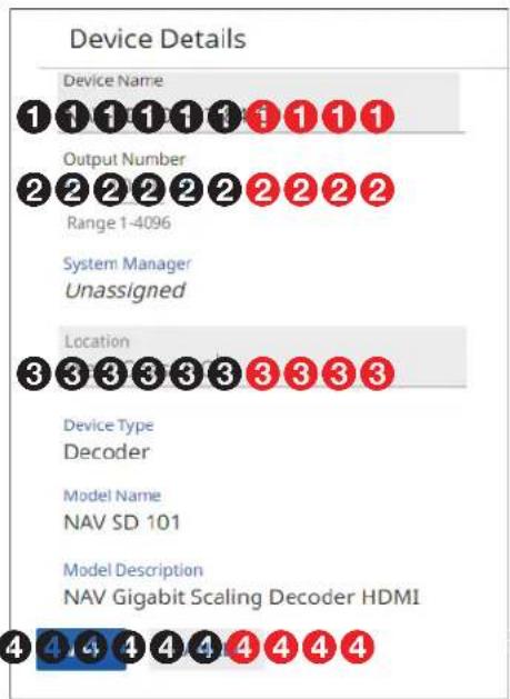 Device Details Device Name 1 1 1 1 1 1 1 1 1 Output Number 2 2 2 2 2 2 2 2 2 2 Range 1-4096 System Manager Unassigned Location 3 3 3 3 3 3 3 3 3 3 Device Type Decoder Model Name NAV SD 101 Model Description NAV Gigabit Scaling Decoder HDMI 4 4 4 4 4 4 4 4 4 4