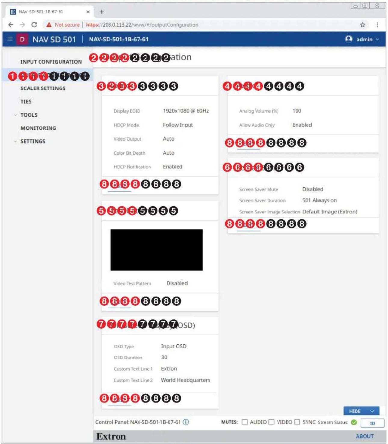NAV-SD-501-1B-67-61 ← → C ▲ Not secure | https://203.0.113.22/www/#/outputConfiguration D NAV SD 501 | NAV-SD-501-1B-67-61 admin INPUT CONFIGURATION ② ② ② ② ② ② ② ② ② ② ② ② ② ② ② ② ② ② ② ② ② ② ② ② ② ② ② ② ② ② ② ② ② ② 1 ① ① ① ① ① ① ① SCALER SETTINGS TIES TOOLS MONITORING SETTINGS Display EDID 1920x1080 @ 60Hz HDCP Mode Follow Input Video Output Auto Color Bit Depth Auto HDCP Notification Enabled ④ ④ ④ ④ ④ ④ ④ ④ Analog Volume (%) 100 Allow Audio Only Enabled ⑧ ⑧ ⑧ ⑧ ⑧ ⑧ ⑧ ⑥ ⑥ ⑥ ⑥ ⑥ ⑥ ⑥ Screen Saver Mute Disabled Screen Saver Duration 501 Always on Screen Saver Image Selection Default Image (Extron) ⑧ ⑧ ⑧ ⑧ ⑧ ⑧ ⑧ Video Test Pattern Disabled ⑧ ⑧ ⑧ ⑧ ⑧ ⑧ ⑦ ⑦ ⑦ ⑦ ⑦ (OSD) OSD Type Input OSD OSD Duration 30 Custom Text Line 1 Extron Custom Text Line 2 World Headquarters ⑧ ⑧ ⑧ ⑧ ⑧ ⑧ Control Panel: NAV-SD-501-1B-67-61 Extron MUTES: □ AUDIO □ VIDEO □ SYNC Stream Status: ✓ ID HIDE ABOUT
