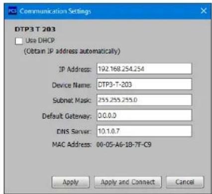 DTP3 T 203 Use DHCP (Obtain IP address automatically) IP Address: 192.168.254.254 Device Name: DTP3-T-203 Subnet Mask: 255.255.255.0 Default Gateway: 0.0.0.0 DNS Server: 10.1.0.7 MAC Address: 00-05-A6-18-7F-C9 Apply Apply and Connect Cancel