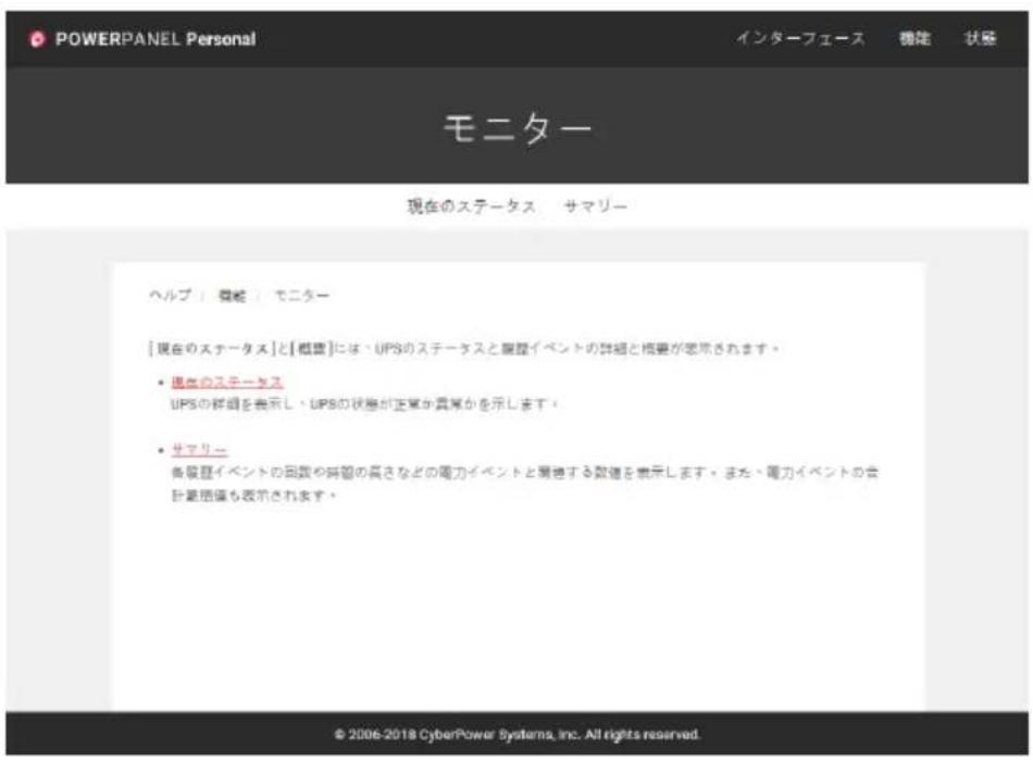 POWERPANEL Personal インターフェース 機能 状態 モニター 現在のステータス サマリー ヘルプ「機能」モニター [現在のステータス]と[概要]には、UPSのステータスと履歴イベントの詳細と概要が認めされます。 • 現在のステータス UPSの詳細を表示し、UPSの状態が正常が異常かを示します。 • サマリー 各段歴イベントの回数や時間の長さなどの電力イベントと規格する数値を表示します。また、電力イベントの会計量指標も表示されます。 © 2006-2018 CyberPower Systems, Inc. All rights reserved.