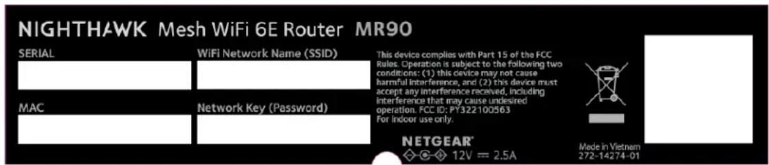 NIGHTHAWK Mesh WiFi 6E Router MR90 SERIAL WiFi Network Name (SSID) This device complies with Part 15 of the FCC Rules. Operation is subject to the following two conditions: (1) this device may not cause harmful interference, and (2) this device must accept any interference received, including interference that may cause undesired operation. FCC ID: PY322100563 For indoor use only. MAC Network Key (Password) NETGEAR® ◇-◇ 12V = 2.5A Made in Vietnam 272-14274-01