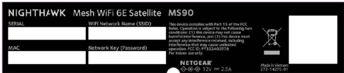 NIGHTHAWK Mesh WiFi 6E Satellite MS90 SERIAL WiFi Network Name (SSID) This device complies with Part 15 of the FCC Rules. Operation is subject to the following two conditions: (1) this device may not cause harmful interference, and (2) this device must accept any interference received, including interference that may cause undesired operation. FCC ID: PY322400578 For indoor use only. MAC Network Key (Password) NETGEAR® ◇-◇ 12V = 2.5A Made in Vietnam 272-14275-01