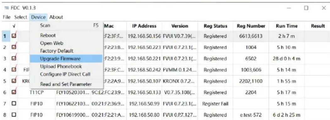 FDC V0.1.3 File Select Device About ✓ Scan F5 Mac IP Address Version Reg Status Reg Number Run Time Result 1 ✓ Reboot F2:3F:F... 192.168.50.156 FVUI V0.7.39(... Registered 6613,6613 2 h 7 m 2 ✓ Open Web F2:23:B... 192.168.50.223 FVUI 0.7.23.1(... Registered 1004 5 h 10 m 3 ✓ Upgrade Firmware F2:23:9... 192.168.50.221 FVUI 0.7.23.1(... Registered 6502 28 d 0 h 4 m 4 ✓ FIP Upload Phonebook F2:3F:C... 192.168.50.242 FVMM 0.1.24... Registered 1003,606 5 h 14 m 5 ✓ KRC Read and Set Parameter F2:2A:9... 192.168.50.107 KRONX 0.7.2... Registered 2202,1100 1 h 55 m 6 ✓ T11CP FLY10520301... 9C:E2:FC:23:9... 192.168.50.133 V0.7.35.108(... Registered 2204 5 h 17 m 7 ✓ FIP10 FLY10622103... 00:21:F2:36:9... 192.168.50.99 FVUI 0.7.23.1(... Register Fail 5 h 15 m 8 ✓ FIP10 FLY10619900... 00:21:F2:21:A... 192.168.50.80 FVUI 0.P7.127... Registered e.test-572 6 d 2 h 25 m