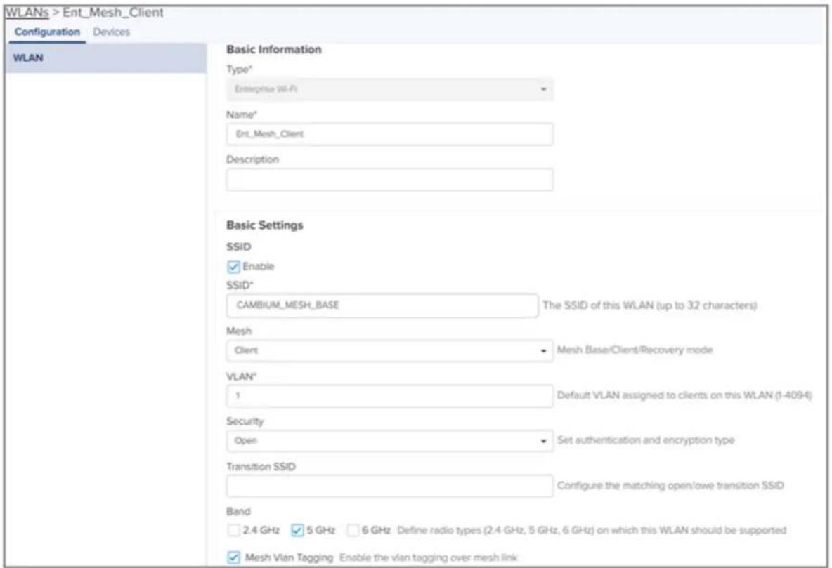 WLANs > Ent_Mesh_Client Configuration Devices WLAN Basic Information Type* Enterprise Wi-Fi Name* Ent_Mesh_Client Description Basic Settings SSID Enable SSID* CAMBIUM_MESH_BASE The SSID of this WLAN (up to 32 characters) Mesh Client Mesh Base/Client/Recovery mode VLAN* 1 Default VLAN assigned to clients on this WLAN (1-4094) Security Open Set authentication and encryption type Transition SSID Configure the matching open/lowe transition SSID Band 2.4 GHz 5 GHz 6 GHz Define radio types (2.4 GHz, 5 GHz, 6 GHz) on which this WLAN should be supported Mesh Vian Tagging Enable the vlan tagging over mesh link