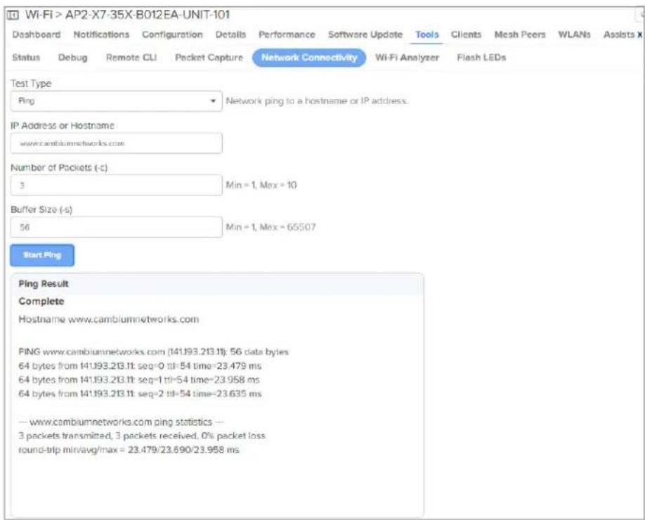 Wi-Fi > AP2-X7-35X-B012EA-UNIT-101 Dashboard Notifications Configuration Details Performance Software Update Tools Clients Mesh Peers WLANs Assists X Status Debug Remote CLI Packet Capture Network Connectivity Wi-Fi Analyzer Flash LEDs Test Type Ping Network ping to a hostname or IP address. IP Address or Hostname: www.cambiumnetworks.com Number of Packets (-c) 3 Min = 1, Max = 10 Buffer Size (-s) 56 Min = 1, Max = 65507 Start Ping Ping Result Complete Hostname www.cambiumnetworks.com PING www.cambiumnetworks.com (141.193.213.1t): 56 data bytes 64 bytes from 141.193.213.1t: seq=0 til=54 time=23.479 ms 64 bytes from 141.193.213.1t: seq=1 til=54 time=23.958 ms 64 bytes from 141.193.213.1t: seq=2 til=54 time=23.635 ms -- www.cambiumnetworks.com ping statistics -- 3 packets transmitted, 3 packets received, 0% packet loss round-trip min/avg/max = 23.479/23.690/23.958 ms