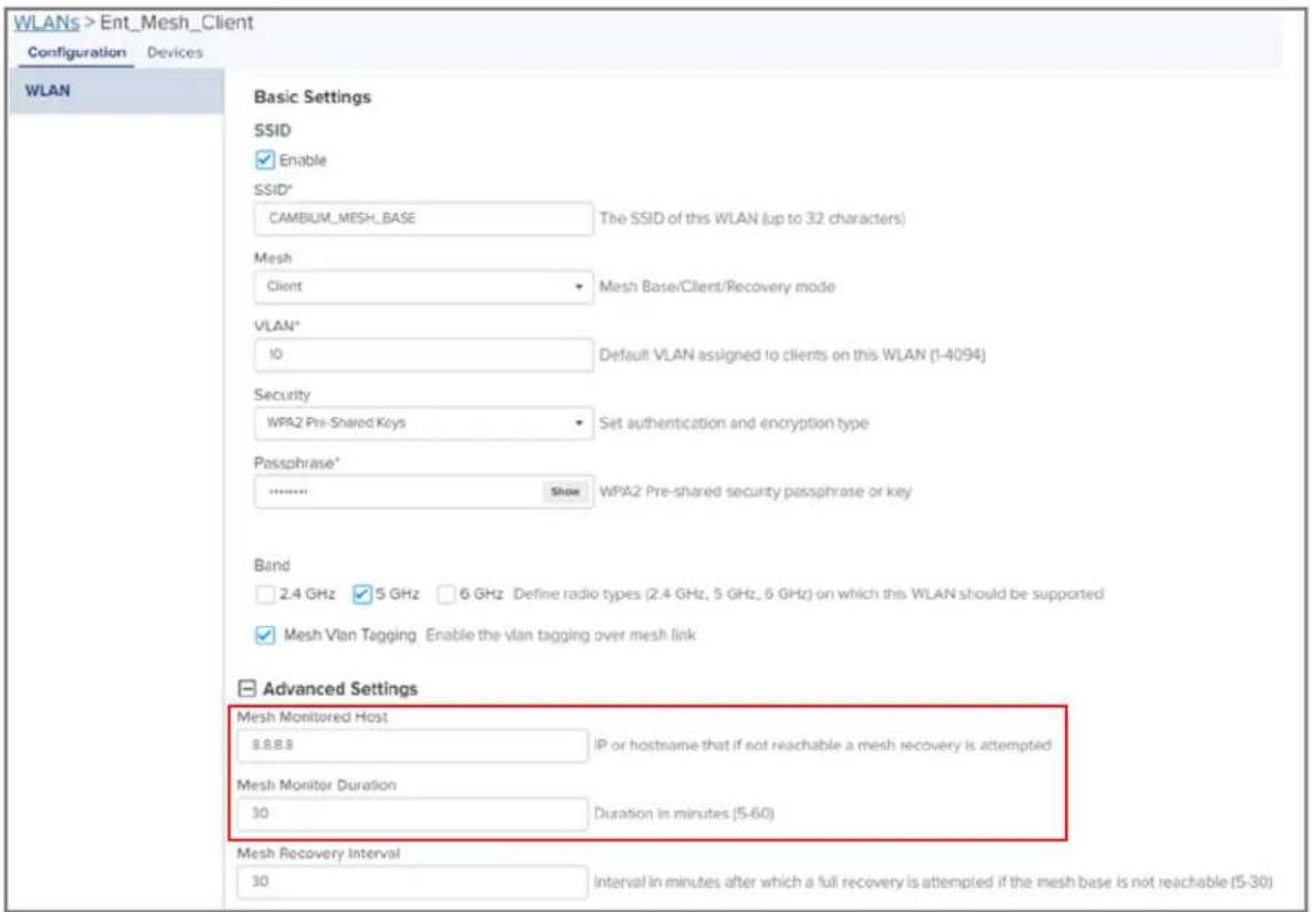 WLANs > Ent_Mesh_Client Configuration Devices WLAN Basic Settings SSID Enable SSID* CAMBIUM_MESH_BASE The SSID of this WLAN (up to 32 characters) Mesh Client Mesh Base/Client/Recovery mode VLAN* 10 Default: VLAN assigned to clients on this WLAN (1-4094) Security WPA2 Pre-Shared Keys Set authentication and encryption type Passphrase* Show WPA2 Pre-shared security passphrase or key Band 2.4 GHz 5 GHz 6 GHz Define radio types (2.4 GHz, 5 GHz, 6 GHz) on which this WLAN should be supported Mesh Vlan Tagging Enable the vlan tagging over mesh link Advanced Settings Mesh Monitored Host 8.8.8.8 IP or hostname that if not reachable a mesh recovery is attempted Mesh Monitor Duration 30 Duration in minutes (5-60) Mesh Recovery Interval 30 Interval in minutes after which a full recovery is attempted if the mesh base is not reachable (5-30)