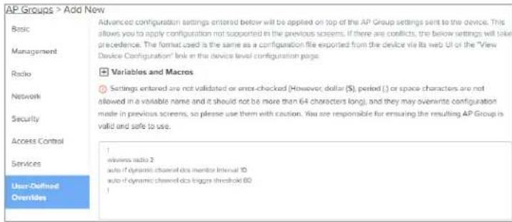 AP Groups > Add New Basic Advanced configuration settings entered below will be applied on top of the AP Group settings sent to the device. This allows you to apply configuration not supported in the previous screens. If there are conflicts, the below settings will take precedence. The format used is the same as a configuration file exported from the device via its web UI or the "View Device Configuration" link in the device level configuration page. Basic Management Variables and Macros Radio Settings entered are not validated or error-checked (However, dollar (), period () or space characters are not allowed in a volatile name and it should not be more than 64 characters long), and they may overwrite configuration made in previous screens, so please use them with caution. You are responsible for ensuring the resulting AP Group is valid and safe to use. Network Access Control Services 1 userless radio 2 auto if dynamic channel data monitor interval 10 auto if dynamic channel data figures threshold 60 User-Defined Overlides