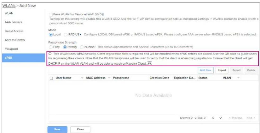 WLANs > Add New WLAN AAA Servers Guest Access Access Control Passpoint ePSK Base WLAN for Personal Wi-Fi SSID X Turning on this setting will disable this WLAN's SSID. Use the Wi-Fi AP device configuration tab i.e. Advanced Settings → WLANs section to enable it with a personalized SSID name. Mode Local RADIUSX Configure LOCAL DB based ePSK or RADIUS based ePSK. Please configure AAA server when RADIUS based ePSK is selected. Passphrase Strength Easy Strong Number This allows Alphanumeric and Special Characters (up to 16 Characters) This WLAN uses WPA3 security. Client registration flow is required and will be enabled when ePSK entries are added. Use the QR code to guide users for registering their clients. Note that the WLAN Passphrase will be used to verify that the client is attempting registration. Ensure that the client will get DHCP IP on the WLAN VLAN and will be able to reach cnMaestro Cloud. Add New Import Export Delete User Name MAC Address Passphrase Creation Date Expiration Da... Status VLAN No Data Available Showing 0 C Total: 0 10 Previous Not + New Close