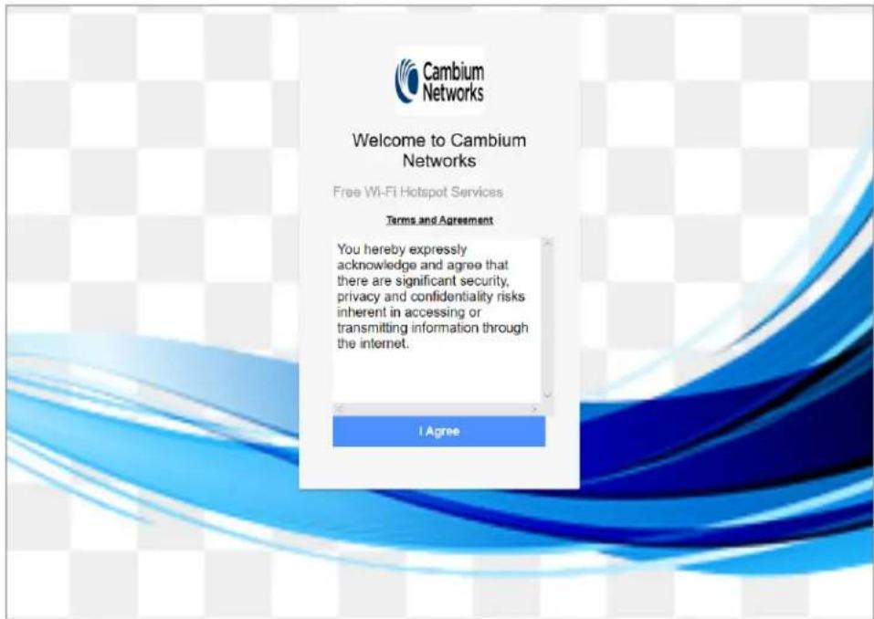 Cambium Networks Welcome to Cambium Networks Free Wi-Fi Hotspot Services Terms and Agreement You hereby expressly acknowledge and agree that there are significant security, privacy and confidentiality risks inherent in accessing or transmitting information through the internet. I Agree