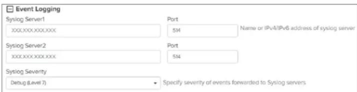 Event Logging Syslog Server1 Port xxxxxxx.xxx.xxx 514 Name or IPv4/IPv6 address of syslog server Syslog Server2 Port xxxxxxx.xxx.xxx 514 Syslog Severity Debug (Level 7) Specify severity of events forwarded to Syslog servers