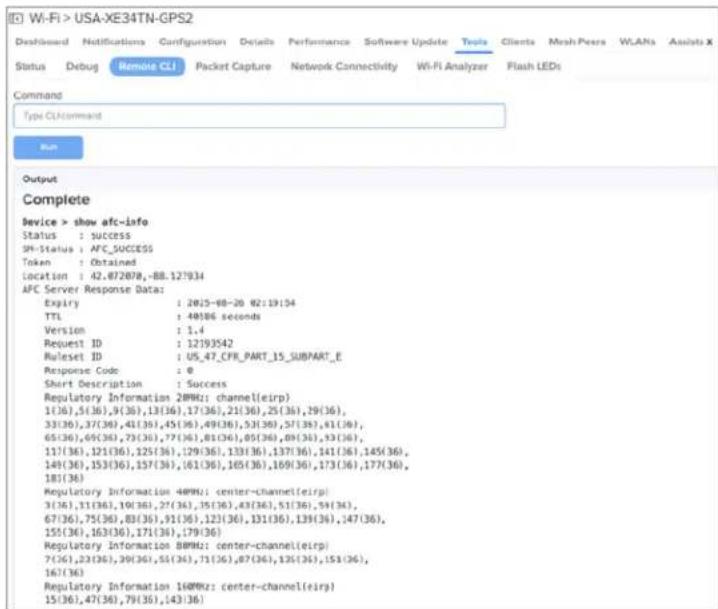 Wi-Fi > USA-XE34TN-GPS2 Deshipped Notifications Configuration Details Performance Software Update Tools Clients Mesh Pears WLANs Assist X Status Debug Remote CLI Packet Capture Network Connectivity Wi-Fi Analyzer Flash LEDs Command Type CLI command Run Output Complete device > show afc-info Status : SUCCESS SP-Status : AFC_SUCCESS Token : Obtained Location : 42.072078,-88.127934 AFC Server Response Data: Expiry : 20/5-68-20 02:19:54 TTL : 40/06 seconds Version : 1,4 Request ID : 12193542 Ruleset ID : US_47_CFR_PART_15_SUBPART_E Response Code : 0 Short Description : Success Regulatory Information 2MHz: channel(eirp) 1(36),5(36),9(36),13(36),17(36),21(36),25(36),29(36), 33(36),37(36),41(36),45(36),49(36),53(36),57(36),61(36), 65(36),69(36),73(36),77(36),81(36),85(36),89(36),93(36), 117(36),121(36),125(36),129(36),133(36),137(36),141(36),145(36), 149(36),153(36),157(36),161(36),165(36),169(36),173(36),177(36), 181(36) Regulatory Information 4MHz: center-channel(eirp) 3(36),11(36),10(36),27(36),35(36),43(36),51(36),59(36), 67(36),75(36),83(36),91(36),123(36),131(36),139(36),147(36), 155(36),163(36),171(36),179(36) Regulatory Information 8MHz: center-channel(eirp) 7(36),22(36),29(36),51(36),71(36),87(36),125(36),151(36), 167(36) Regulatory Information 16MHz: center-channel(eirp) 15(36),47(36),79(36),143(36)