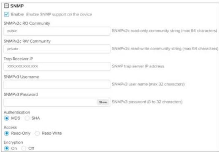 SNMP Enable Enable SNMP support on the device SNMPv2c RO Community public SNMPv2c read-only community string (max 64 characters) SNMPv2c RW Community private SNMPv2c read-write community string (max 64 characters) Trap Receiver IP xxxxxxxxxxxxxx SNMP trap server IP address SNMPv3 Username SNMPv3 user name (max 32 characters) SNMPv3 Password Show SNMPv3 password (8 to 32 characters) Authentication MD5 SHA Access Read-Only Read-Write Encryption On Off