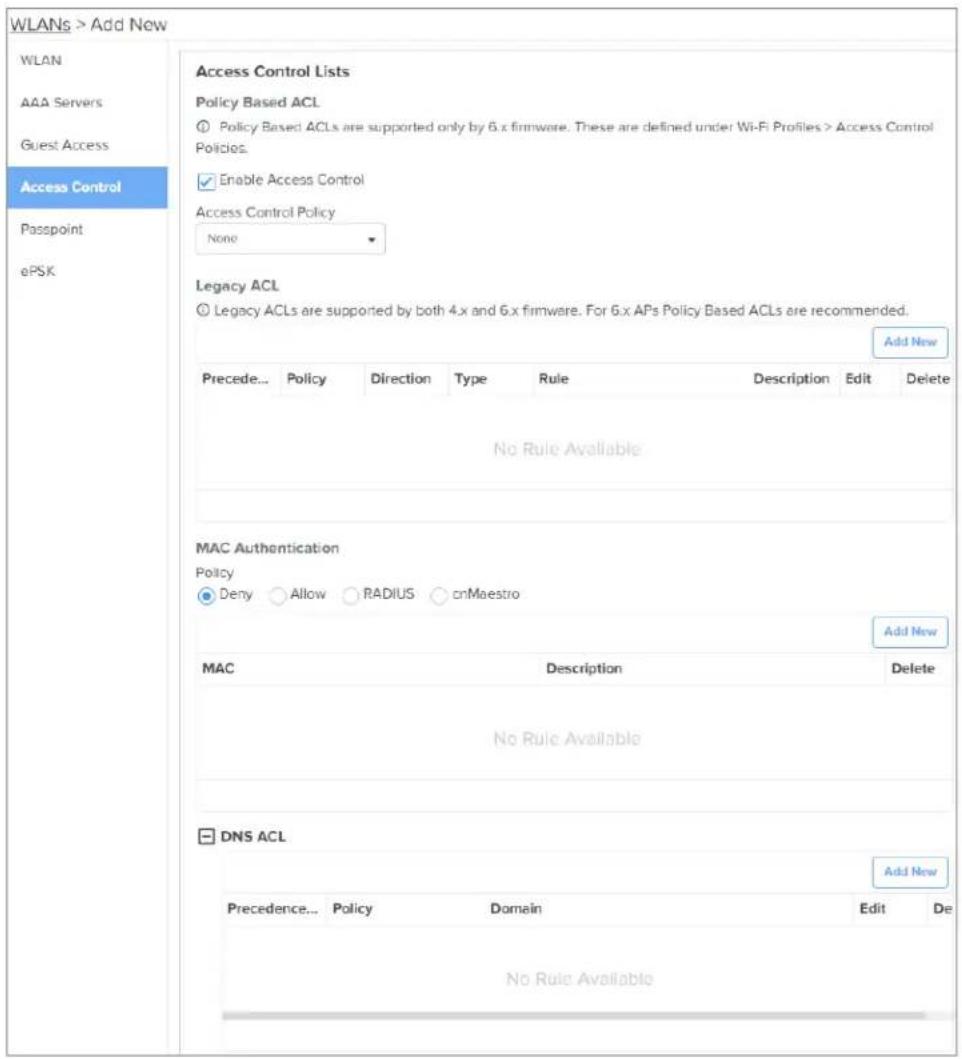WLANs > Add New WLAN AAA Servers Guest Access Access Control Passpoint ePSK Access Control Lists Policy Based ACL ① Policy Based ACLs are supported only by 6.x firmware. These are defined under Wi-Fi Profiles > Access Control Policies. ✓ Enable Access Control Access Control Policy None Legacy ACL ② Legacy ACLs are supported by both 4.x and 6.x firmware. For 6.x APs Policy Based ACLs are recommended. Add New Precede... Policy Direction Type Rule Description Edit Delete No Rule Available MAC Authentication Policy ● Deny ○ Allow ○ RADIUS ○ cnMaestro Add New MAC Description Delete No Rule Available DNS ACL Add New Precedence... Policy Domain Edit De No Rule Available