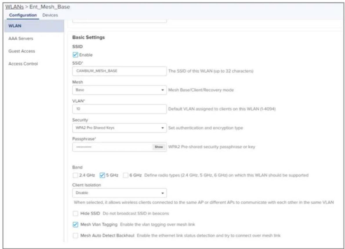 WLANs > Ent_Mesh_Base Configuration Devices WLAN AAA Servers Guest Access Access Control Basic Settings SSID Enable SSID* CAMBIUM_MESH_BASE The SSID of this WLAN (up to 32 characters) Mesh Base Mesh Base/Client/Recovery mode VLAN* 10 Default VLAN assigned to clients on this WLAN (1-4094) Security WPA2 Pre-Shared Keys Set authentication and encryption type Passphrase* ................. Show WPA2 Pre-shared security passphrase or key Band 2.4 GHz 5 GHz 6 GHz Define radio types (2.4 GHz, 5 GHz, 6 GHz) on which this WLAN should be supported Client Isolation Disable When selected, it allows wireless clients connected to the same AP or different APs to communicate with each other in the same VLAN Hide SSID Do not broadcast SSID in beacons Mesh Vlan Tagging Enable the vlan tagging over mesh link Mesh Auto Detect Backhaul Enable the ethernet link status detection and try to connect over mesh link