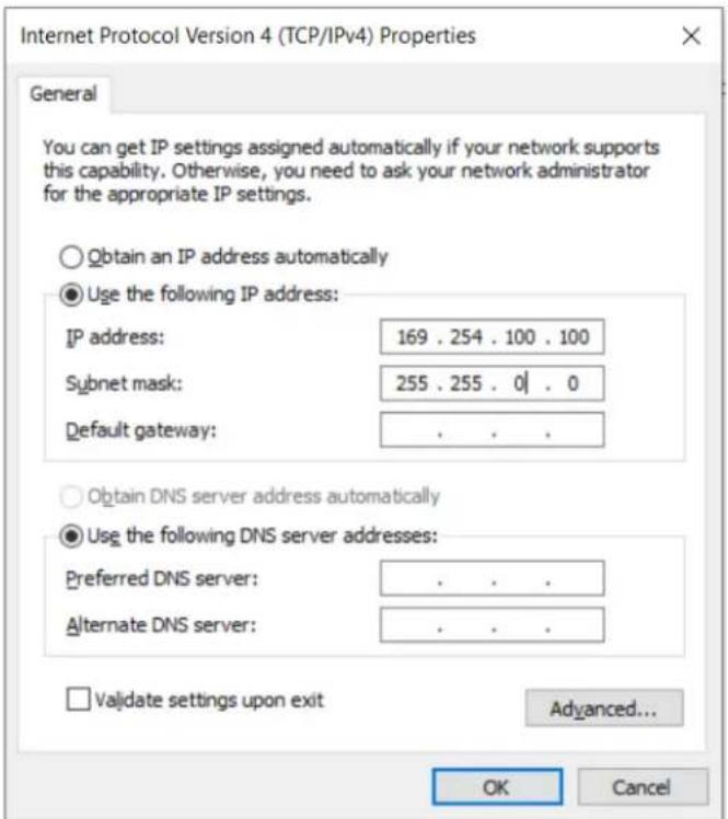 Internet Protocol Version 4 (TCP/IPv4) Properties General You can get IP settings assigned automatically if your network supports this capability. Otherwise, you need to ask your network administrator for the appropriate IP settings. Obtain an IP address automatically Use the following IP address: IP address: 169 . 254 . 100 . 100 Subnet mask: 255 . 255 . 0 | . 0 Default gateway: . Obtain DNS server address automatically Use the following DNS server addresses: Preferred DNS server: . Alternate DNS server: . Validate settings upon exit Advanced... OK Cancel