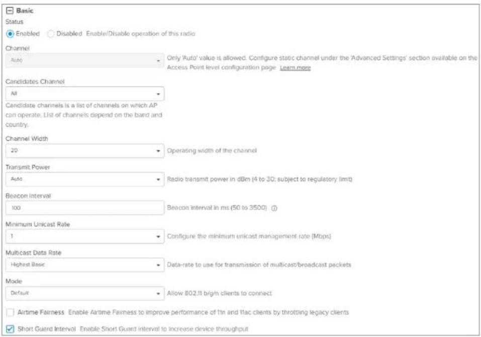 Basic Status Enabled Disabled Enable/Disable operation of this radio Channel Auto Only 'Auto' value is allowed. Configure static channel under the 'Advanced Settings' section available on the Access Point level configuration page Learn more Candidates Channel All Candidate channels is a list of channels on which AP can operate. List of channels depend on the band and country. Channel Width 20 Operating width of the channel Transmit Power Auto Radio transmit power in dBm (4 to 30; subject to regulatory limit) Beacon Interval 100 Beacon interval in ms (50 to 3500) Minimum Unicast Rate 1 Configure the minimum unicast management rate (Mbps) Multicast Data Rate Highest Basic Data-rate to use for transmission of multicast/broadcast packets Mode Default Allow 802.11 b/g/n clients to connect Airtime Fairness: Enable Airtime Fairness to improve performance of 1in and 1lac clients by throttling legacy clients Short Guard Interval Enable Short Guard interval to increase device throughput