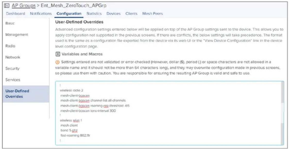 AP Groups > Ent_Mesh_ZeroTouch_APGrp Dashboard Notifications Configuration Statistics Devices Clients Mesh Peers Basic Management Radio Network Security Services User-Defined Overrides User-Defined Overrides Advanced configuration settings entered below will be applied on top of the AP Group settings sent to the device. This allows you to apply configuration not supported in the previous screens. If there are conflicts, the below settings will take precedence. The format used is the same as a configuration file exported from the device via its web UI or the "View Device Configuration" link in the device level configuration page. + Variables and Macros Settings entered are not validated or error-checked (However, dollar ($), period () or space characters are not allowed in a variable name and it should not be more than 64 characters long), and they may overwrite configuration made in previous screens, so please use them with caution. You are responsible for ensuring the resulting AP Group is valid and safe to use. wireless radio 2 mesh-client-boscan mesh-client-boscan channel-list all-channels mesh-client-boscan roaming-rate-threshold -65 mesh-client-boscan Iono-interval 300 ! wireless wifi 1 mesh client band 5 ghz fast-roaming 802.1tr !