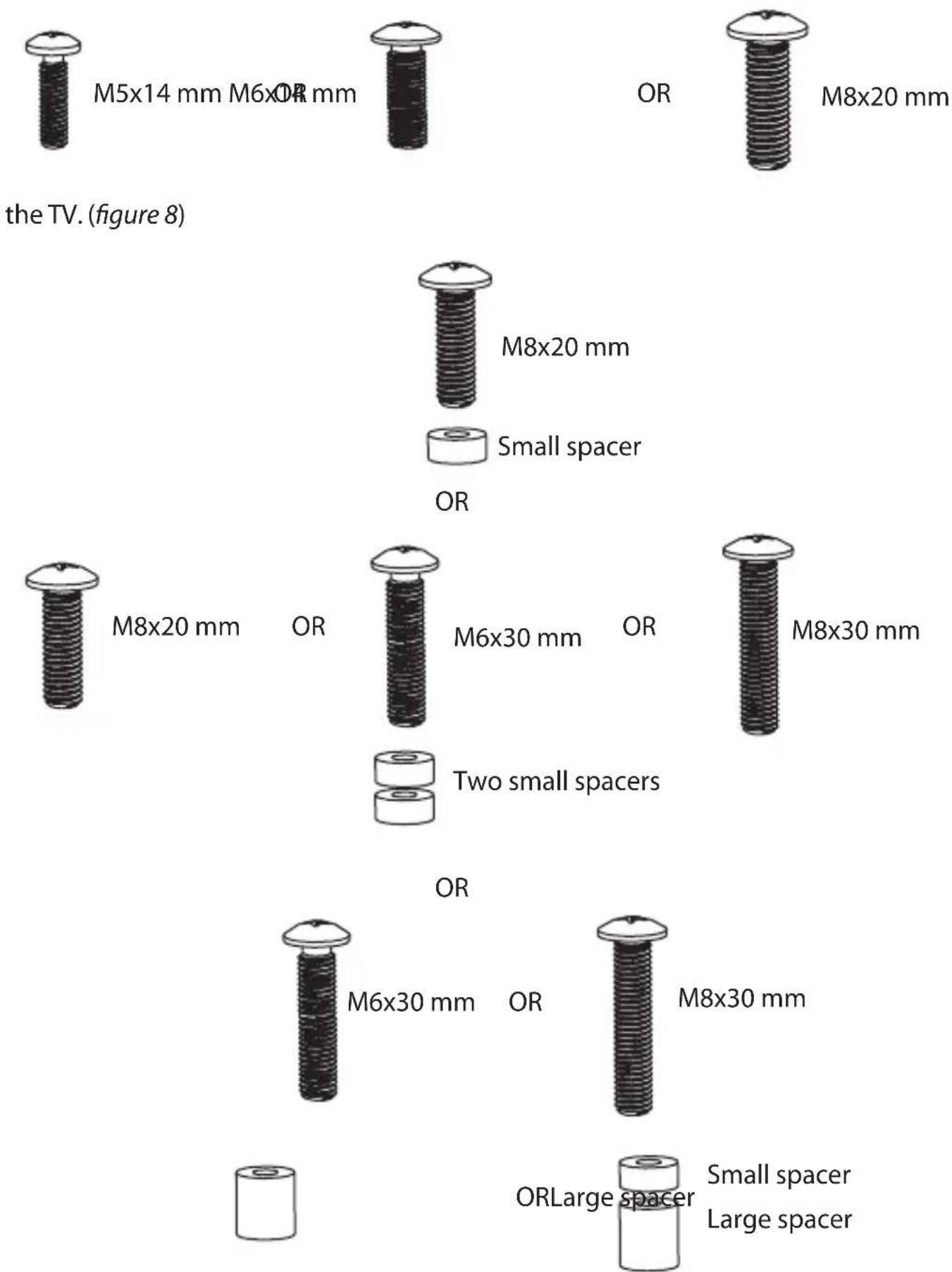 M5x14 mm M6xOR mm the TV. (figure 8) OR M8x20 mm M8x20 mm Small spacer OR M8x20 mm OR M6x30 mm OR M8x30 mm Two small spacers OR M6x30 mm OR M8x30 mm ORLarge spacer Small spacer Large spacer