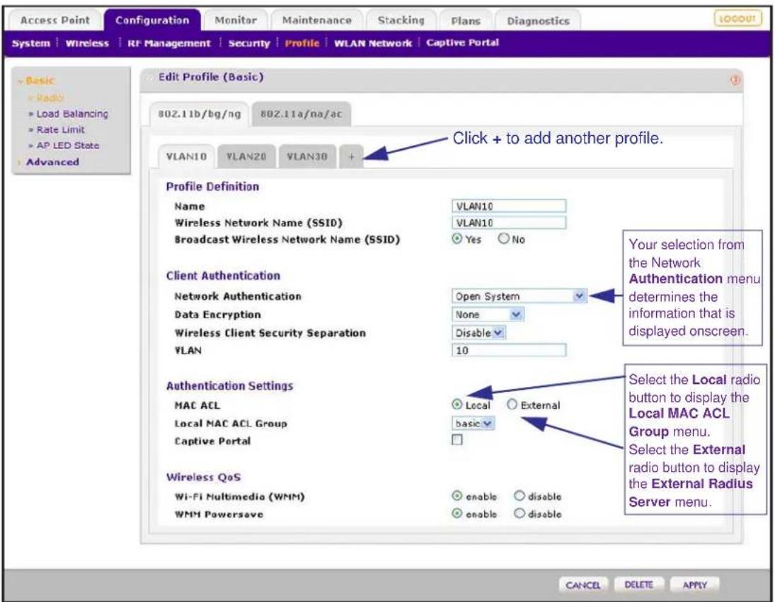 Access Point Configuration Monitor Maintenance Stacking Plans Diagnostics LOGOU! System | Wireless | RF Management | Security | Profile | WLAN Network | Captive Portal Edit Profile (Basic) 802.11b/bg/ng 802.11a/na/ac VLAN10 VLAN20 VLAN30 + Click + to add another profile. Profile Definition Name VLAN10 Wireless Network Name (SSID) VLAN10 Broadcast Wireless Network Name (SSID) Yes No Client Authentication Open System Network Authentication None Data Encryption Disable Wireless Client Security Separation VLAN 10 Authentication Settings Local External MAC ACL basic Local MAC ACL Group Local MAC ACL Group menu. Captive Portal Wireless QoS enable disable Wi-Fi Multimedia (WMM) enable disable WMM Powersave enable disable Your selection from the Network Authentication menu determines the information that is displayed onscreen. Select the Local radio button to display the Local MAC ACL Group menu. Select the External radio button to display the External Radius Server menu. CANCEL DELETE APPLY