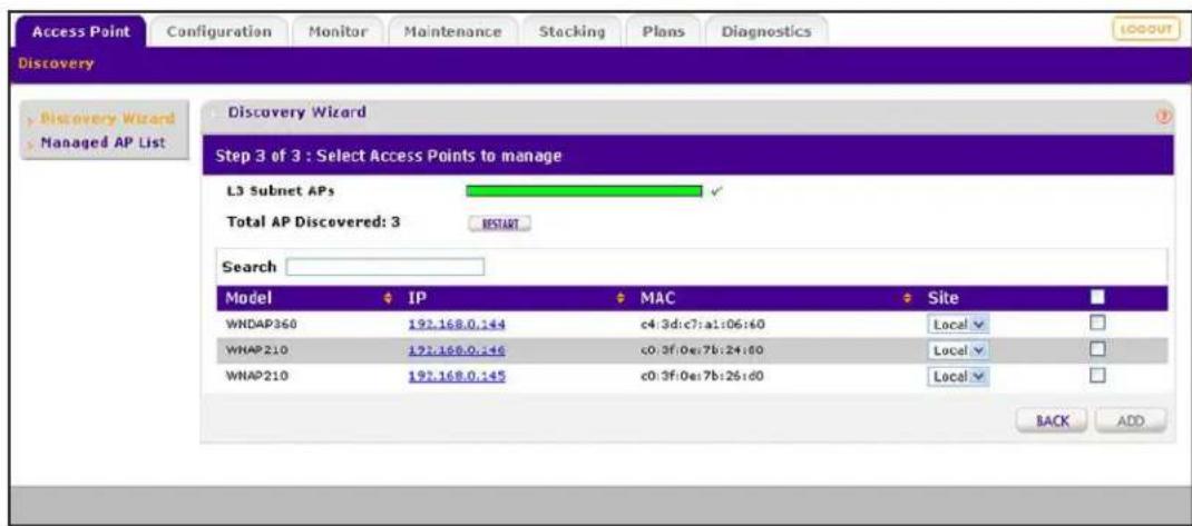 Access Point Configuration Monitor Maintenance Stacking Plans Diagnostics Discovery Discovery Wizard Step 3 of 3 : Select Access Points to manage L3 Subnet APs Total AP Discovered: 3 RESTART Search Model IP MAC Site WNDAP360 192.168.0.144 c4:3d:c7:a1:06:e0 Local WNAP210 192.168.0.146 c0:3f:0e:7b:24:80 Local WNAP210 192.168.0.145 c0:3f:0e:7b:26:d0 Local BACK ADD