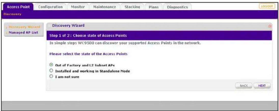 Access Point Configuration Monitor Maintenance Stacking Plans Diagnostics Discovery Discovery Wizard Managed AP List Discovery Wizard Step 1 of 2: Choose state of Access Points In simple steps WC9500 can discover your supported Access Points in the network. Please select the state of the Access Points Out of Factory and L2 Subnet APs Installed and working in Standalone Mode I am not sure BACK NEXT