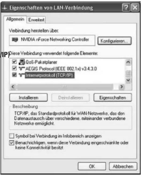 Eigenschaften von LAN-Verbindung Allgemein Enweiteit Verbindung herstellen über: NVIDIA nForce Networking Controller Konfigurieren... Diese Verbindung verwendet folgende Elements: QoS-Paketplaner AEGIS Protocol (IEEE 802.1x) v3.4.3.0 Internetprotokoll [TCP/IP] Installieren Deinstallieren Eigenschaften Beschreibung TCP/IP, das Standardprotokoll für WAN-Netzwerke, das den Datenaustausch über verschiedene, miteinander verbundene Netzwerke ermöglicht. Symbol bei Verbindung im Infobereich anzeigen Benachrichtigen, wenn diese Verbindung ergeschrankte oder keine Konnektivität besetzt OK Abbrechen