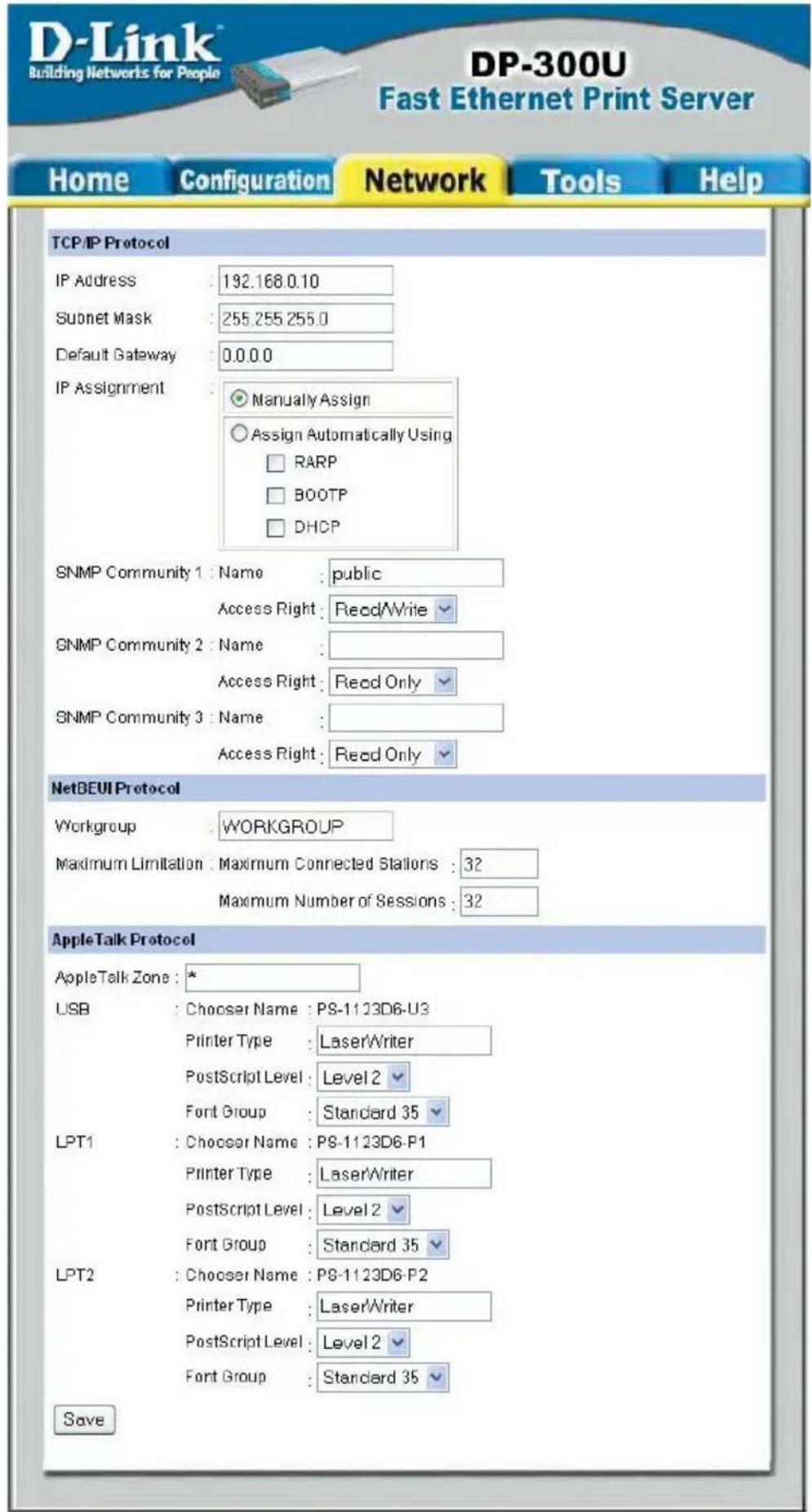 D-Link Building Networks for People DP-300U Fast Ethernet Print Server Home Configuration Network Tools Help TCP/IP Protocol IP Address 192.168.0.10 Subnet Mask 255.255.255.0 Default Gateway 0.0.0.0 IP Assignment Manually Assign Assign Automatically Using RARP BOOTP DHCP SNMP Community 1 : Name : public Access Right : Read/Write SNMP Community 2 : Name : Access Right : Read Only SNMP Community 3 : Name : Access Right : Read Only NetBEUI Protocol Workgroup WORKGROUP Maximum Limitation Maximum Connected Stations : 32 Maximum Number of Sessions : 32 AppleTalk Protocol AppleTalk Zone * USB : Chooser Name : PS-1123D6-U3 Printer Type : LaserWriter PostScript Level : Level 2 Fort Group : Standard 35 LPT1 : Chooser Name : PS-1123D6-P1 Printer Type : LaserWriter PostScript Level : Level 2 Fort Group : Standard 35 LPT2 : Chooser Name : PS-1123D6-P2 Printer Type : LaserWriter PostScript Level : Level 2 Fort Group : Standard 35 Save
