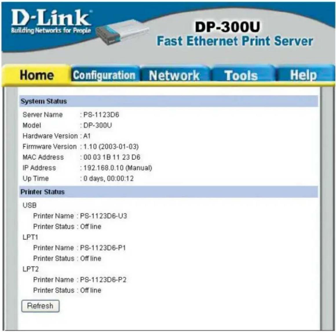 D-Link Building Networks for People DP-300U Fast Ethernet Print Server Home Configuration Network Tools Help System Status Server Name : PS-1123D6 Model : DP-300U Hardware Version : A1 Firmware Version : 1.10 (2003-01-03) MAC Address : 00 03 1B 11 23 D6 IP Address : 192.168.0.10 (Manual) Up Time : 0 days, 00:00:12 Printer Status USB Printer Name : PS-1123D6-U3 Printer Status : Off line LPT1 Printer Name : PS-1123D6-P1 Printer Status : Off line LPT2 Printer Name : PS-1123D6-P2 Printer Status : Off line Refresh