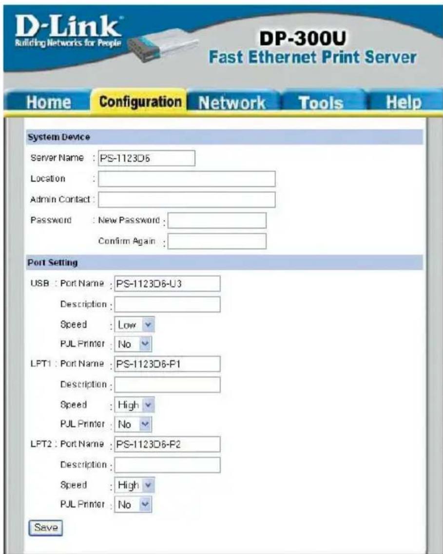D-Link Building Networks for People DP-300U Fast Ethernet Print Server Home Configuration Network Tools Help System Device Server Name : PS-1123D6 Location : Admin Contact : Password : New Password : Confirm Again : Port Setting USB : Port Name : PS-1123D6-U3 Description : Speed : Low PJL Printer : No LFT1 : Port Name : PS-1123D6-P1 Description : Speed : High PJL Printer : No LFT2 : Port Name : PS-1123D6-P2 Description : Speed : High PJL Printer : No Save