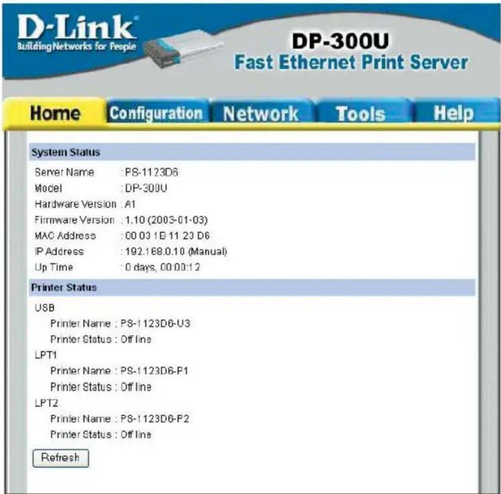 D-Link Building Networks for People DP-300U Fast Ethernet Print Server Home Configuration Network Tools Help System Status Server Name : PS-1123D6 Model : DP-300U Hardware Version : A1 Firmware Version : 1.10 (2003-01-03) MAC Address : 00 03 1B 11 23 D6 IP Address : 192.168.0.10 (Manual) Up Time : 0 days, 00:00:12 Printer Status USB Printer Name : PS-1123D6-U3 Printer Status : Off line LPT1 Printer Name : PS-1123D6-P1 Printer Status : Off line LPT2 Printer Name : PS-1123D6-P2 Printer Status : Off line Refresh