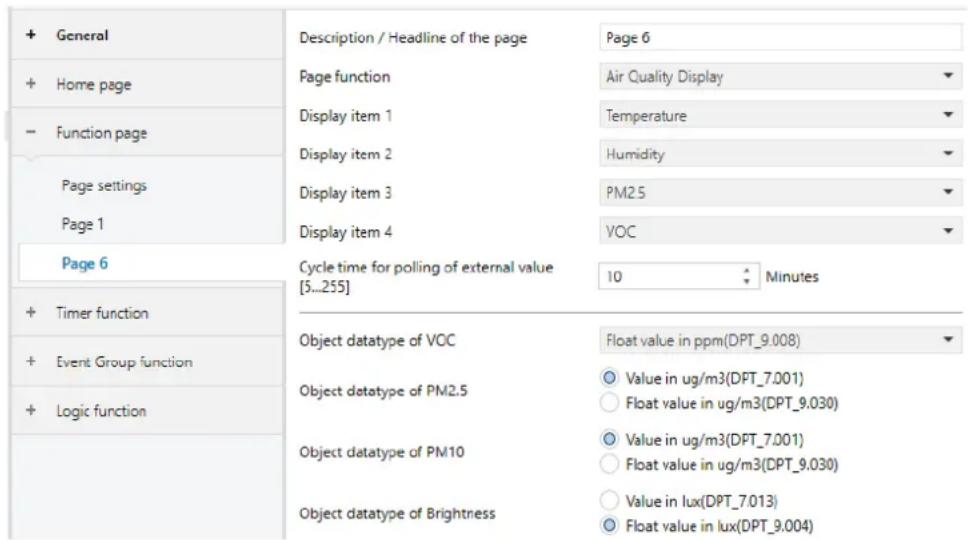 + General + Home page - Function page Page settings Page 1 Page 6 + Timer function + Event Group function + Logic function Description / Headline of the page Page 6 Page function Air Quality Display Display item 1 Temperature Display item 2 Humidity Display item 3 PM2.5 Display item 4 VOC Cycle time for polling of external value [5...255] 10 Minutes Object datatype of VOC Float value in ppm(DPT_9.008) Object datatype of PM2.5 Value in ug/m3(DPT_7.001) Float value in ug/m3(DPT_9.030) Object datatype of PM10 Value in ug/m3(DPT_7.001) Float value in ug/m3(DPT_9.030) Object datatype of Brightness Value in lux(DPT_7.013) Float value in lux(DPT_9.004)