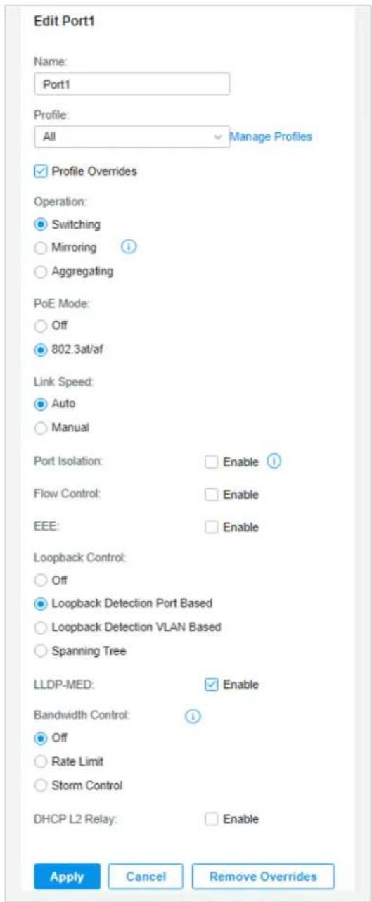 Edit Port1 Name: Port1 Profile: All Manage Profiles ✓ Profile Overrides Operation: ● Switching ○ Mirroring ? ○ Aggregating PoE Mode: ○ Off ● 802.3at/af Link Speed: ● Auto ○ Manual Port Isolation: Enable ? Flow Control: Enable EEE: Enable Loopback Control: ○ Off ● Loopback Detection Port Based ○ Loopback Detection VLAN Based ○ Spanning Tree LLDP-MED: Enable Bandwidth Control: ! ● Off ○ Rate Limit ○ Storm Control DHCP L2 Relay: Enable Apply Cancel Remove Overrides