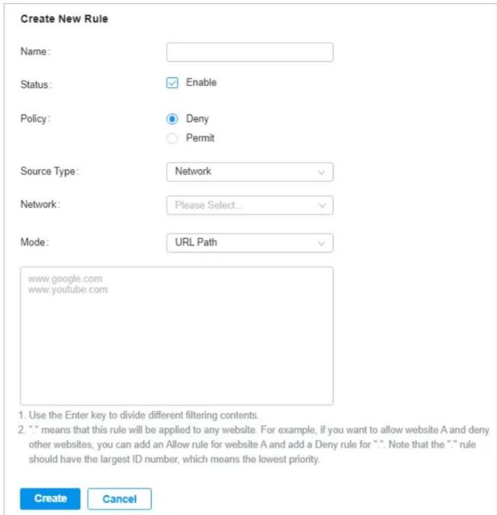 Create New Rule Name: Status: Enable Policy: Deny Permit Source Type: Network Network: Please Select... Mode: URL Path www.google.com www.youtube.com 1. Use the Enter key to divide different filtering contents. 2. "" means that this rule will be applied to any website. For example, if you want to allow website A and deny other websites, you can add an Allow rule for website A and add a Deny rule for "." Note that the "." rule should have the largest ID number, which means the lowest priority. Create Cancel