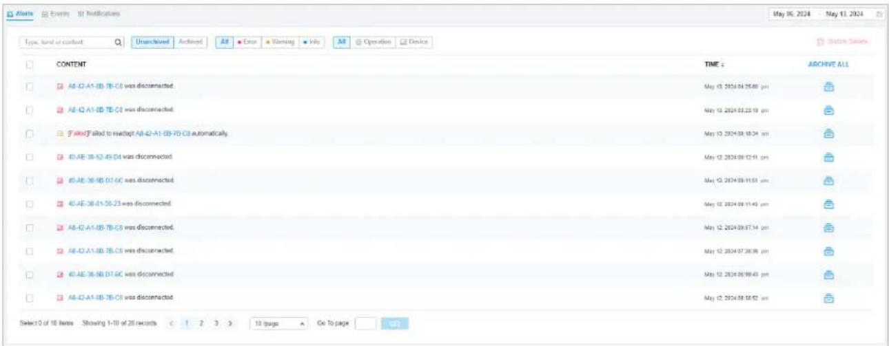 Alerts Events Notifications May 10, 2024 - May 11, 2024 Type: load or contact Un<|vision_start|> Archived All Error Warning Info All Operation Device CONTENT TIME: ARCHIVE ALL A8-12-A1-13-TB-C0 was disconnected. May 13, 2024.04.25:00 pm A8-12-A1-13-TB-C0 was disconnected. May 13, 2024.03.23:19 pm 3 failed to readapt A8-12-A1-13-TB-C0 automatically. May 13, 2024.08.10:24 pm 40-AE 36-12-49-D3 was disconnected. May 12, 2024.09.12:11 pm 40-AE 36-13-D7-6C was disconnected. May 12, 2024.09.11:51 pm 40-AE 36-13-55-23 was disconnected. May 12, 2024.09.11:49 pm A8-12-A1-13-TB-C0 was disconnected. May 12, 2024.09.07:14 pm A8-12-A1-13-TB-C0 was disconnected. May 12, 2024.07.26:38 pm 40-AE 36-13-D7-6C was disconnected. May 12, 2024.05.08:43 pm A8-12-A1-13-TB-C0 was disconnected. May 12, 2024.08.05:52 pm Select 10 of 16 items Showing 1-10 of 26 records < 1 2 3 > 10 pages Go To page