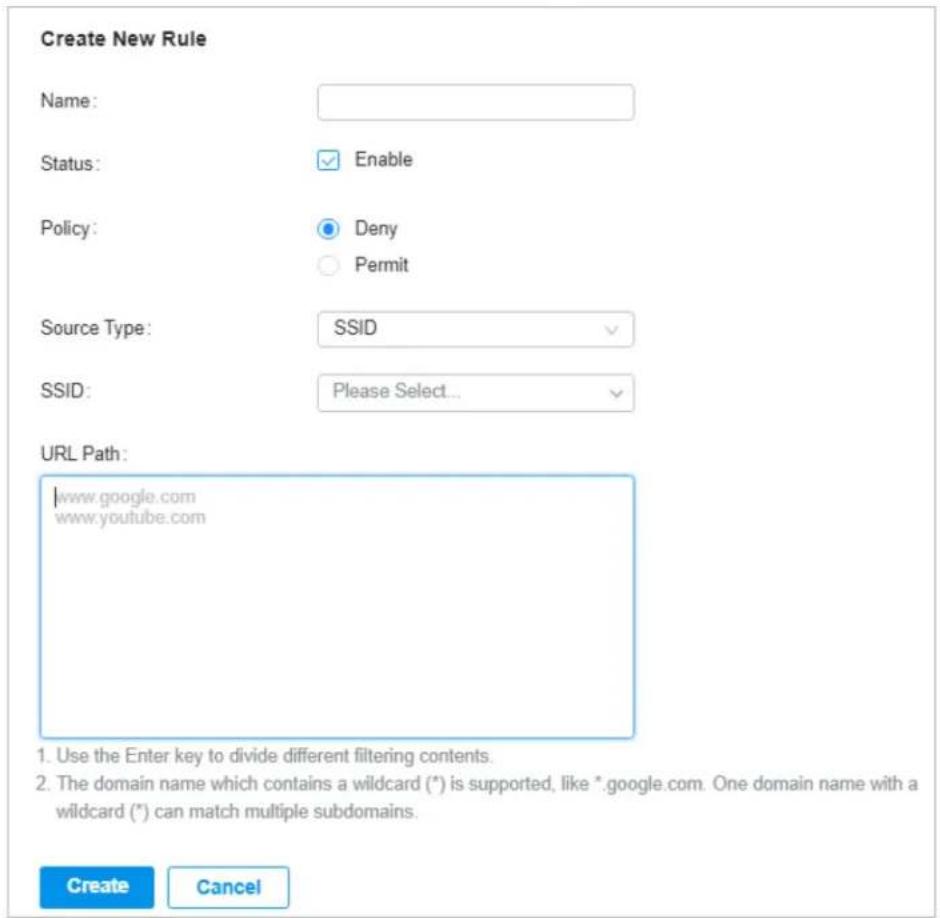 Create New Rule Name: Status: Enable Policy: Deny Permit Source Type: SSID SSID: Please Select... URL Path: www.google.com www.youtube.com 1. Use the Enter key to divide different filtering contents. 2. The domain name which contains a wildcard (*) is supported, like *.google.com. One domain name with a wildcard (*) can match multiple subdomains. Create Cancel