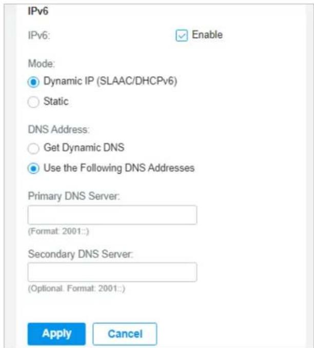 IPv6 IPv6: Enable Mode: Dynamic IP (SLAAC/DHCPv6) Static DNS Address: Get Dynamic DNS Use the Following DNS Addresses Primary DNS Server: (Format: 2001:) Secondary DNS Server: (Optional. Format: 2001:) Apply Cancel