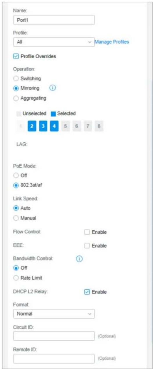 Name: Port1 Profile: All Manage Profiles ✓ Profile Overrides Operation: ○ Switching ● Mirroring ? ○ Aggregating Unselected Selected 1 2 3 4 5 6 7 8 LAG: PoE Mode: ○ Off ● 802.3at/af Link Speed: ● Auto ○ Manual Flow Control: Enable EEE: Enable Bandwidth Control: ! ○ Off ○ Rate Limit DHCP L2 Relay: Enable Format: Normal Circuit ID: (Optional) Remote ID: (Optional)