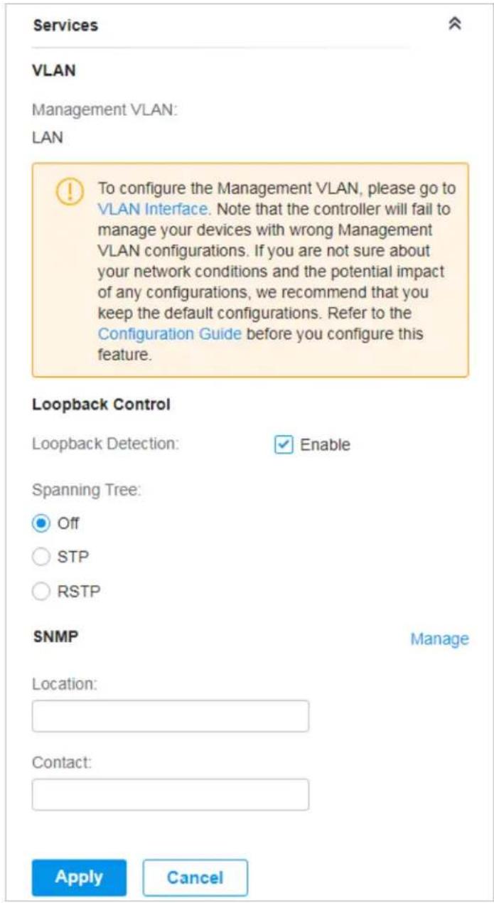 Services VLAN Management VLAN: LAN To configure the Management VLAN, please go to VLAN Interface. Note that the controller will fail to manage your devices with wrong Management VLAN configurations. If you are not sure about your network conditions and the potential impact of any configurations, we recommend that you keep the default configurations. Refer to the Configuration Guide before you configure this feature. Loopback Control Loopback Detection: ✓ Enable Spanning Tree: Off STP RSTP SNMP Manage Location: Contact: Apply Cancel