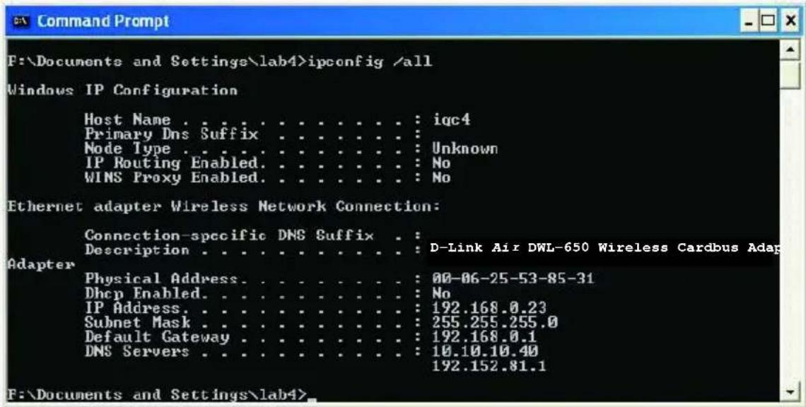 Command Prompt F:\Documents and Settings\lab4>ipconfig /all Windows IP Configuration Host Name . . . . . . . . . . . . . : iqc4 Primary Dns Suffix . . . . . . . . . : Node Type . . . . . . . . . . . . : Unknown IP Routing Enabled. . . . . . . . . : No WINS Proxy Enabled. . . . . . . . : No Ethernet adapter Wireless Network Connection: Connection-specific DNS Suffix . Description . . . . . . . . . . : D-Link Air DWL-650 Wireless Cardbus Adap Adapter Physical Address. . . . . . . . : 00-06-25-53-85-31 Dhcp Enabled. . . . . . . . : No IP Address. . . . . . . . . : 192.168.0.23 Subnet Mask . . . . . . . . : 255.255.255.0 Default Gateway . . . . . . . : 192.168.0.1 DNS Servers . . . . . . : 10.10.10.40 192.152.81.1 F:\Documents and Settings\lab4>
