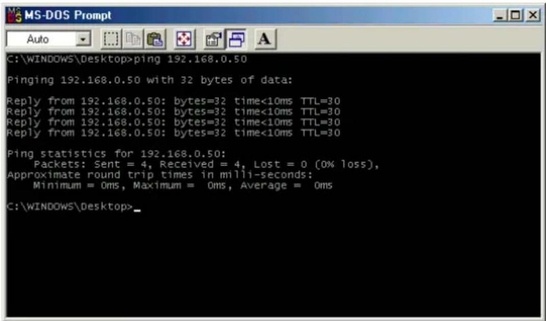 C:\WINDOWS\Desktop>ping 192.168.0.50 Pinging 192.168.0.50 with 32 bytes of data: Reply from 192.168.0.50: bytes=32 time<10ms TTL=30 Reply from 192.168.0.50: bytes=32 time<10ms TTL=30 Reply from 192.168.0.50: bytes=32 time<10ms TTL=30 Reply from 192.168.0.50: bytes=32 time<10ms TTL=30 Ping statistics for 192.168.0.50: Packets: Sent = 4, Received = 4, Lost = 0 (0% loss), Approximate round trip times in milli-seconds: Minimum = 0ms, Maximum = 0ms, Average = 0ms C:\WINDOWS\Desktop>