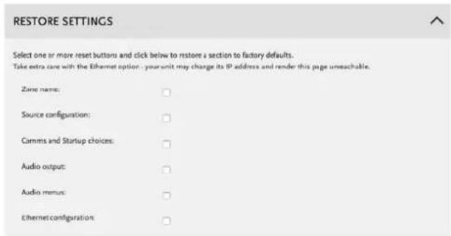 RESTORE SETTINGS Select one or more reset buttons and click below to restore a section to factory defaults. Take extra care with the Ethernet option - your unit may change its IP address and render this page unreachable. Zone name: Source configuration: Cimms and Startup choices: Audio output: Audio menus: Ethernetconfiguration: