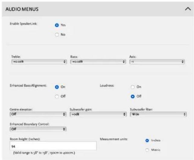 AUDIO MENUS Enable SpeakerLink: Yes No Treble: +0.odb Bass: +0.odb Axis: -1 Enhanced Bass Alignment: On Off Loudness: On Off Centre elevation: Off Subwoofer gain: +od8 Subwoofer blur: Wide Enhanced Boundary Control: Off Room height (sches): 94 (Valid range is 58" to 158", 150cm to 400cm.) Measurement units: Index Metric