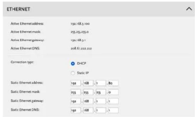ETHERNET Active Ethernet address: 192.168.3.100 Active Ethernet mask: 255.255.255.0 Active Ethernet gateway: 192.168.3.1 Active Ethernet DNS: 208.67.222.222 Connection type: DHCP Static IP Static Ethernet address: 192 . 168 . 1 . 80 Static Ethernet mask: 255 . 255 . 255 . 0 Static Ethernet gateway: 192 . 168 . 1 . 1 Static Ethernet DNS: 192 . 168 . 1 . 1